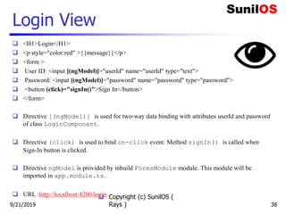 Login View
 <H1>Login</H1>
 <p style="color:red" >{{message}}</p>
 <form >
 User ID: <input [(ngModel)]="userId" name="userId" type="text">
 Password: <input [(ngModel)]="password" name="password" type="password">
 <button (click)="signIn()">Sign In</button>
 </form>
 Directive [(ngModel)] is used for two-way data binding with attributes userId and password
of class LoginComponent.
 Directive (click) is used to bind on-click event. Method signIn() is called when
Sign-In button is clicked.
 Directive ngModel is provided by inbuild FormsModule module. This module will be
imported in app.module.ts.
 URL :http://localhost:4200/login Copyright (c) SunilOS (
Rays ) 389/21/2019
 