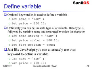 Define variable
 Optional keyword let is used to define a variable
o let name = “ram” ;
o let price = 100.10;
 Optionally you can define data type of a variable. Data type is
followed by variable name and separated by colon (:) character
o let name:string = “ram” ;
o let price:number = 100.10;
o let flag:Boolean = true;
Just like JavaScript you can alternately use var
keyword to define a variable.
o var name = “ram” ;
o var price = 100.10;
Copyright (c) SunilOS ( Rays ) 409/21/2019
 