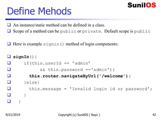 Define Mehods
 An instance/static method can be defined in a class.
 Scope of a method can be public or private. Default scope is public
 Here is example signin() method of login components:
 signIn(){
 if(this.userId == 'admin’
 && this.password =='admin'){
 this.router.navigateByUrl('/welcome');
 }else{
 this.message = 'Invalid login id or password';
 }
 }
Copyright (c) SunilOS ( Rays ) 429/21/2019
 