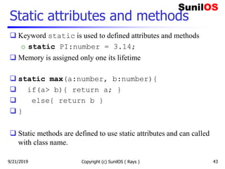 Static attributes and methods
 Keyword static is used to defined attributes and methods
o static PI:number = 3.14;
 Memory is assigned only one its lifetime
 static max(a:number, b:number){
 if(a> b){ return a; }
 else{ return b }
 }
 Static methods are defined to use static attributes and can called
with class name.
Copyright (c) SunilOS ( Rays ) 439/21/2019
 