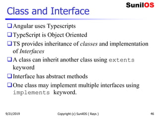 Class and Interface
Angular uses Typescripts
TypeScript is Object Oriented
TS provides inheritance of classes and implementation
of Interfaces
A class can inherit another class using extents
keyword
Interface has abstract methods
One class may implement multiple interfaces using
implements keyword.
Copyright (c) SunilOS ( Rays ) 469/21/2019
 