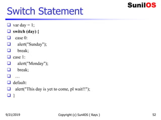 Switch Statement
 var day = 1;
 switch (day) {
 case 0:
 alert("Sunday");
 break;
 case 1:
 alert("Monday");
 break;
 …
 default:
 alert("This day is yet to come, pl wait!!");
 }
9/21/2019 Copyright (c) SunilOS ( Rays ) 52
 