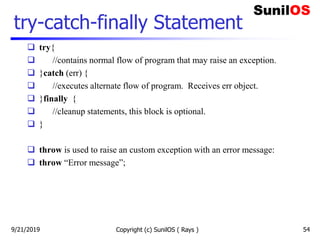 Copyright (c) SunilOS ( Rays ) 54
try-catch-finally Statement
 try{
 //contains normal flow of program that may raise an exception.
 }catch (err) {
 //executes alternate flow of program. Receives err object.
 }finally {
 //cleanup statements, this block is optional.
 }
 throw is used to raise an custom exception with an error message:
 throw “Error message”;
9/21/2019
 