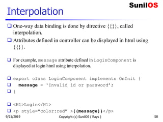 Interpolation
Copyright (c) SunilOS ( Rays ) 58
 One-way data binding is done by directive {{}}, called
interpolation.
 Attributes defined in controller can be displayed in html using
{{}}.
 For example, message attribute defined in LoginComponent is
displayed at login html using interpolation.
 export class LoginComponent implements OnInit {
 message = 'Invalid id or password’;
 }
 <H1>Login</H1>
 <p style="color:red" >{{message}}</p>
9/21/2019
 
