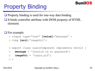 Property Binding
 Property binding is used for one-way data binding
 It binds controller attribute with DOM property of HTML
elements
 For example
o <input type=“text” [value]=“message” >
o <img [src]='imageUrl’>
o export class LoginComponent implements OnInit {
o message = 'Invalid id or password’;
o imageUrl = ‘login.gif’;
o }
Copyright (c) SunilOS ( Rays ) 599/21/2019
 