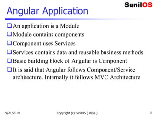 Angular Application
An application is a Module
Module contains components
Component uses Services
Services contains data and reusable business methods
Basic building block of Angular is Component
It is said that Angular follows Component/Service
architecture. Internally it follows MVC Architecture
Copyright (c) SunilOS ( Rays ) 69/21/2019
 