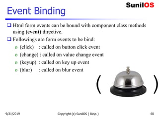 Event Binding
 Html form events can be bound with component class methods
using (event) directive.
 Followings are form events to be bind:
o (click) : called on button click event
o (change) : called on value change event
o (keyup) : called on key up event
o (blur) : called on blur event
Copyright (c) SunilOS ( Rays ) 60
( )
9/21/2019
 