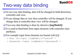 Two-way data binding
 In two-way data binding, data will be changed in both directions;
controller and view.
 If you change data at view then controller will be changed. If you
change data at controller then view will be changed.
 Two-way data binding is done by directive [(ngModel)].
 It is used to bind html form input elements with controller class
attributes.
 For example login form elements are bound with [()]:
o User ID:<input [(ngModel)]="userId" >
o Password: <input [(ngModel)]="password" >
Copyright (c) SunilOS ( Rays ) 629/21/2019
 