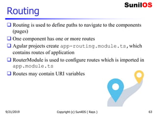 Routing
 Routing is used to define paths to navigate to the components
(pages)
 One component has one or more routes
 Agular projects create app-routing.module.ts,which
contains routes of application
 RouterModule is used to configure routes which is imported in
app.module.ts
 Routes may contain URI variables
Copyright (c) SunilOS ( Rays ) 639/21/2019
 