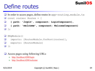 Define routes
 In order to access pages, define routes in app-routing.module.ts
 const routes: Routes = [
 { path: 'login', component: LoginComponent},
 { path: 'welcome', component: WelcomeComponent}
 ];
 @NgModule({
 imports: [RouterModule.forRoot(routes)],
 exports: [RouterModule]
 })
 Access pages using following URLs
o http://localhost:4200/login
o http://localhost:4200/welcome
Copyright (c) SunilOS ( Rays ) 649/21/2019
 