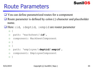 Route Parameters
 You can define parametrized routes for a component
 Route parameter is defined by colon (:) character and placeholder
name.
 Here :id, :deptid, :empid are router parameter
o {
o path: 'marksheet/:id’,
o component: MarkheetComponent
o }
o {
o path: ‘employee/:deptid/:empid’,
o component: EmployeeComponent
o }
Copyright (c) SunilOS ( Rays ) 659/21/2019
 