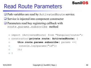 Read Route Parameters
 Path variables are read by ActivatedRoute service.
 Service is injected into component constructor
 Parameters read buy registering callback with
route.params.subscribe method
o import {ActivatedRoute} from "@angular/router";
o constructor(private route: ActivatedRoute) {
o this.route.params.subscribe( params =>{
o console.log(params["id"])
o });
o }
Copyright (c) SunilOS ( Rays ) 669/21/2019
 