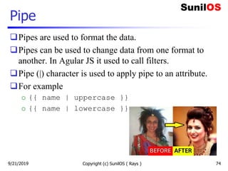 Pipe
Pipes are used to format the data.
Pipes can be used to change data from one format to
another. In Agular JS it used to call filters.
Pipe (|) character is used to apply pipe to an attribute.
For example
o {{ name | uppercase }}
o {{ name | lowercase }}
Copyright (c) SunilOS ( Rays ) 749/21/2019
 