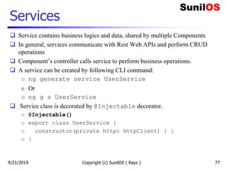 Services
Copyright (c) SunilOS ( Rays )
 Service contains business logics and data, shared by multiple Components
 In general, services communicate with Rest Web APIs and perform CRUD
operations
 Component’s controller calls service to perform business operations.
 A service can be created by following CLI command:
o ng generate service UserService
o Or
o ng g s UserService
 Service class is decorated by @Injectable decorator.
o @Injectable()
o export class UserService {
o constructor(private http: HttpClient) { }
o }
779/21/2019
 