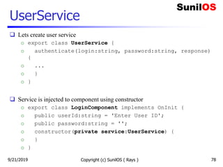 UserService
 Lets create user service
o export class UserService {
o authenticate(login:string, password:string, response)
{
o ...
o }
o }
 Service is injected to component using constructor
o export class LoginComponent implements OnInit {
o public userId:string = 'Enter User ID';
o public password:string = '';
o constructor(private service:UserService) {
o }
o }
Copyright (c) SunilOS ( Rays ) 789/21/2019
 