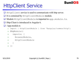 HttpClient Service
 HttpClient service is used to communicate with http server.
 It is contained by HttpClientModule module.
 Module HttpClientModule is imported in app.module.ts.
 Http Client is introduced in Angular 6.
 //app.module.ts
o import { HttpClientModule } from '@angular/common/http’;
o @NgModule({
o imports: [
o BrowserModule,
o HttpClientModule
o ]
o })
Copyright (c) SunilOS ( Rays ) 799/21/2019
 