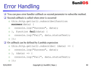 Error Handling
 You can pass error handler callback as second parameter to subscribe method.
 Second callback is called when error is occurred
o this.http.get(url).subscribe(function
success(data) {
o console.log("Success", data);
o }, function fail(data) {
o console.log("Fail", data.statusText);
o });
 Or callback can be defined by Lambda expression
o this.http.get(url).subscribe( (data) => {
o console.log("Success", data);
o }, (data) => {
o console.log("Fail", data.statusText);
o });
Copyright (c) SunilOS ( Rays ) 829/21/2019
 