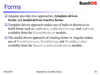 Forms
 Angular provides two approaches, template-driven
forms and model-driven reactive forms
 Template driven approach makes use of built-in directives to
build forms such as ngModel, ngModelGroup, and ngForm
available from the FormsModule module.
 The model driven approach of creating forms in Angular makes
use of FormControl, FormGroup and FormBuilder
available from the ReactiveFormsModule module.
Copyright (c) SunilOS ( Rays ) 839/21/2019
 