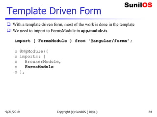 Template Driven Form
 With a template driven form, most of the work is done in the template
 We need to import to FormsModule in app.module.ts
import { FormsModule } from '@angular/forms’;
o @NgModule({
o imports: [
o BrowserModule,
o FormsModule
o ],
Copyright (c) SunilOS ( Rays ) 849/21/2019
 