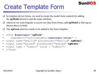 Create Template Form
Copyright (c) SunilOS ( Rays ) 85
 In template driven forms, we need to create the model form controls by adding
the ngModel directive and the name attribute.
 wherever we want Angular to access our data from forms, add ngModel to that tag as
shown above in bold.
 The ngForm directive needs to be added to the form template
• <form #userlogin="ngForm"
• (ngSubmit)="onClickSubmit(userlogin.value)" >
• <input name="emailid" placeholder="emailid" ngModel>
• <input name="passwd" placeholder="passwd" ngModel>
• <input type = "submit" value = "submit">
• </form>
9/21/2019
 