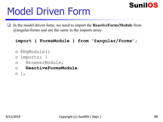 Model Driven Form
 In the model driven form, we need to import the ReactiveFormsModule from
@angular/forms and use the same in the imports array.
import { FormsModule } from '@angular/forms’;
o @NgModule({
o imports: [
o BrowserModule,
o ReactiveFormsModule
o ],
Copyright (c) SunilOS ( Rays ) 869/21/2019
 