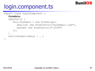 login.component.ts
Copyright (c) SunilOS ( Rays ) 87
export class LoginComponent {
formdata;
ngOnInit() {
this.formdata = new FormGroup({
emailid: new FormControl("xyz@gmail.com"),
passwd: new FormControl("11234")
});
}
onClickSubmit(data) { … }
}
9/21/2019
 