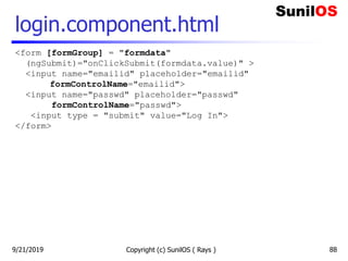 login.component.html
Copyright (c) SunilOS ( Rays ) 88
<form [formGroup] = "formdata"
(ngSubmit)="onClickSubmit(formdata.value)" >
<input name="emailid" placeholder="emailid"
formControlName="emailid">
<input name="passwd" placeholder="passwd"
formControlName="passwd">
<input type = "submit" value="Log In">
</form>
9/21/2019
 