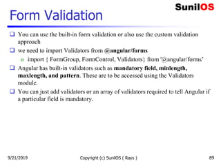 Form Validation
 You can use the built-in form validation or also use the custom validation
approach
 we need to import Validators from @angular/forms
o import { FormGroup, FormControl, Validators} from '@angular/forms’
 Angular has built-in validators such as mandatory field, minlength,
maxlength, and pattern. These are to be accessed using the Validators
module.
 You can just add validators or an array of validators required to tell Angular if
a particular field is mandatory.
Copyright (c) SunilOS ( Rays ) 899/21/2019
 