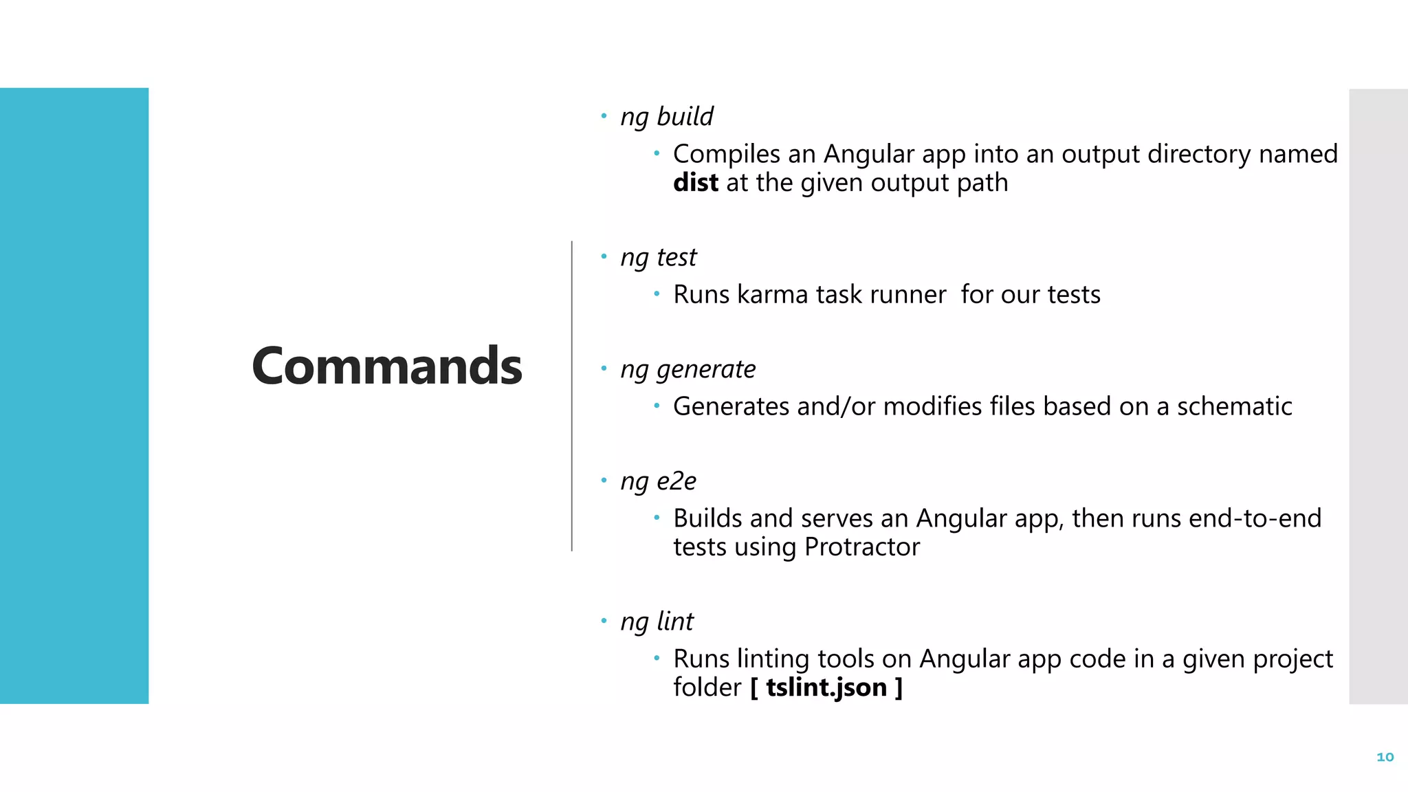 10 Commands  ng build  Compiles an Angular app into an output directory named dist at the given output path  ng test  Runs karma task runner for our tests  ng generate  Generates and/or modifies files based on a schematic  ng e2e  Builds and serves an Angular app, then runs end-to-end tests using Protractor  ng lint  Runs linting tools on Angular app code in a given project folder [ tslint.json ] 10 