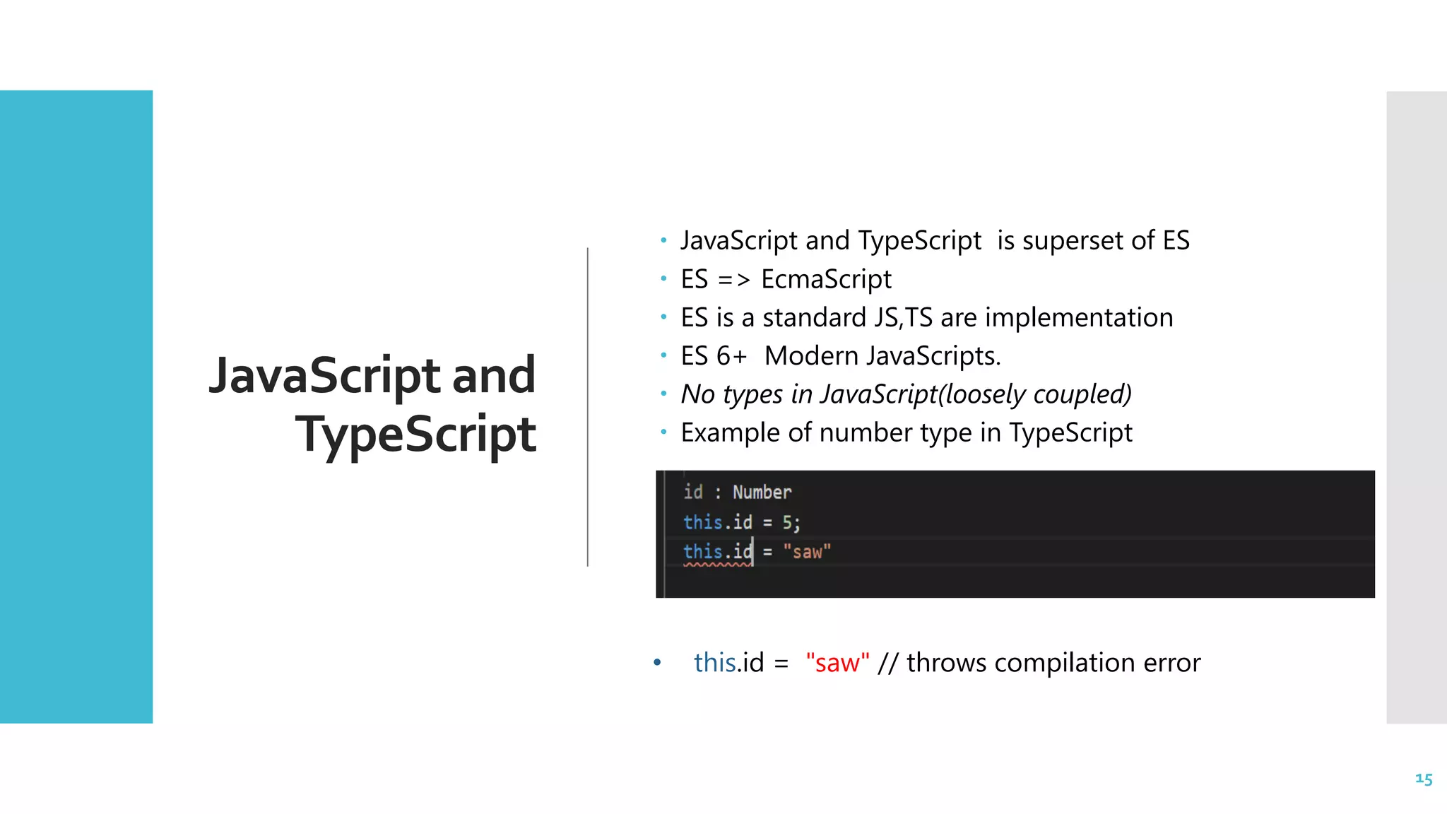 15 JavaScript and TypeScript  JavaScript and TypeScript is superset of ES  ES => EcmaScript  ES is a standard JS,TS are implementation  ES 6+ Modern JavaScripts.  No types in JavaScript(loosely coupled)  Example of number type in TypeScript 15 • this.id = "saw" // throws compilation error 