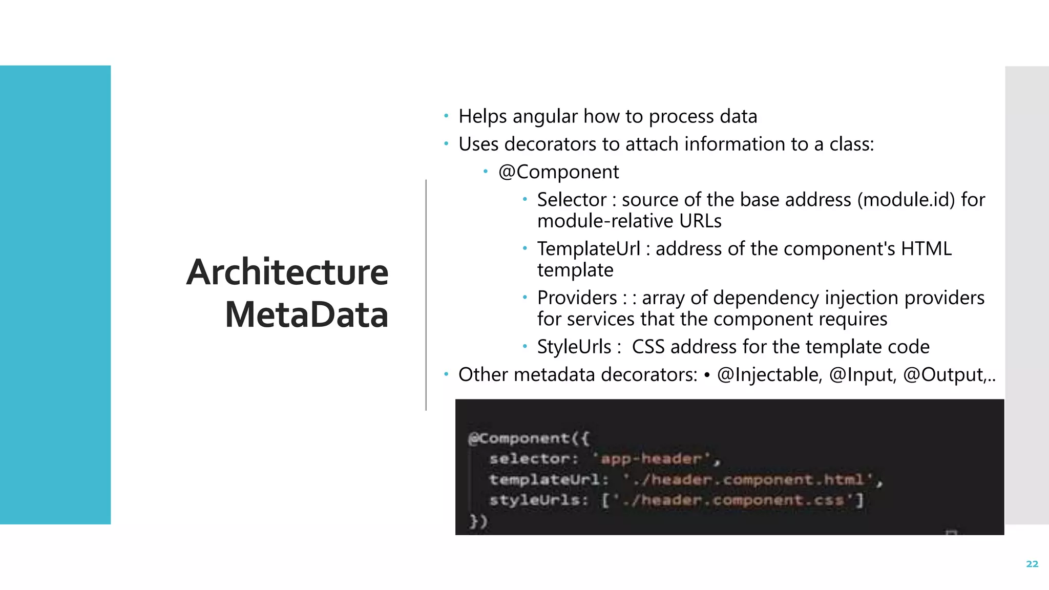 22 Architecture MetaData  Helps angular how to process data  Uses decorators to attach information to a class:  @Component  Selector : source of the base address (module.id) for module-relative URLs  TemplateUrl : address of the component's HTML template  Providers : : array of dependency injection providers for services that the component requires  StyleUrls : CSS address for the template code  Other metadata decorators: • @Injectable, @Input, @Output,.. 22 