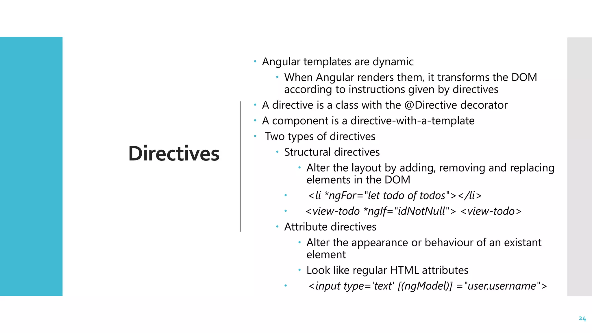 24 Directives  Angular templates are dynamic  When Angular renders them, it transforms the DOM according to instructions given by directives  A directive is a class with the @Directive decorator  A component is a directive-with-a-template  Two types of directives  Structural directives  Alter the layout by adding, removing and replacing elements in the DOM  <li *ngFor="let todo of todos"></li>  <view-todo *ngIf="idNotNull"> <view-todo>  Attribute directives  Alter the appearance or behaviour of an existant element  Look like regular HTML attributes  <input type='text' [(ngModel)] ="user.username"> 24 