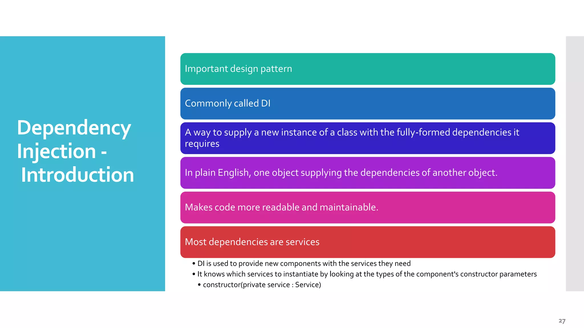 27 Dependency Injection - Introduction Important design pattern Commonly called DI A way to supply a new instance of a class with the fully-formed dependencies it requires In plain English, one object supplying the dependencies of another object. Makes code more readable and maintainable. Most dependencies are services • DI is used to provide new components with the services they need • It knows which services to instantiate by looking at the types of the component's constructor parameters • constructor(private service : Service) 