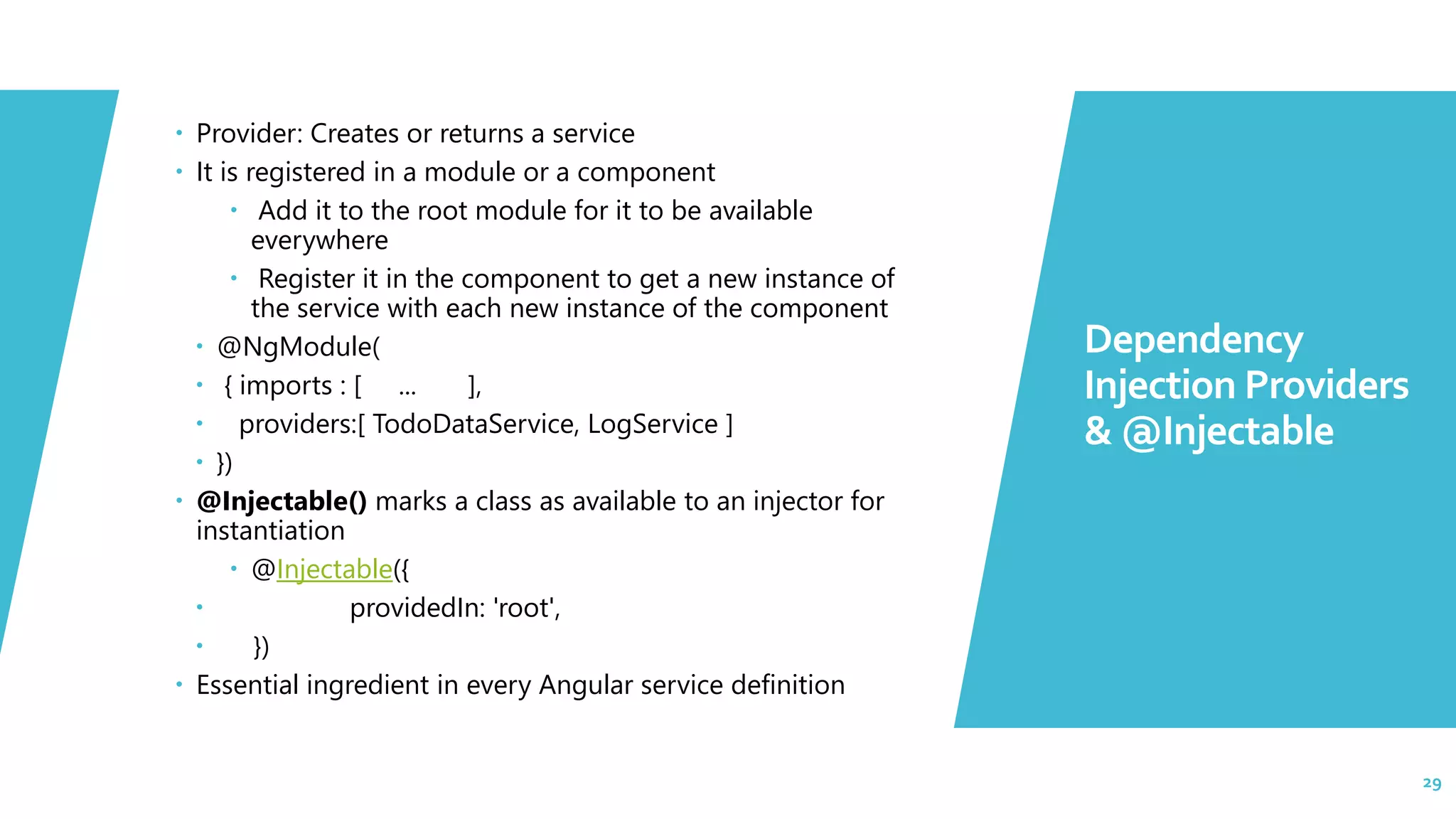 29  Provider: Creates or returns a service  It is registered in a module or a component  Add it to the root module for it to be available everywhere  Register it in the component to get a new instance of the service with each new instance of the component  @NgModule(  { imports : [ ... ],  providers:[ TodoDataService, LogService ]  })  @Injectable() marks a class as available to an injector for instantiation  @Injectable({  providedIn: 'root',  })  Essential ingredient in every Angular service definition Dependency Injection Providers & @Injectable 29 