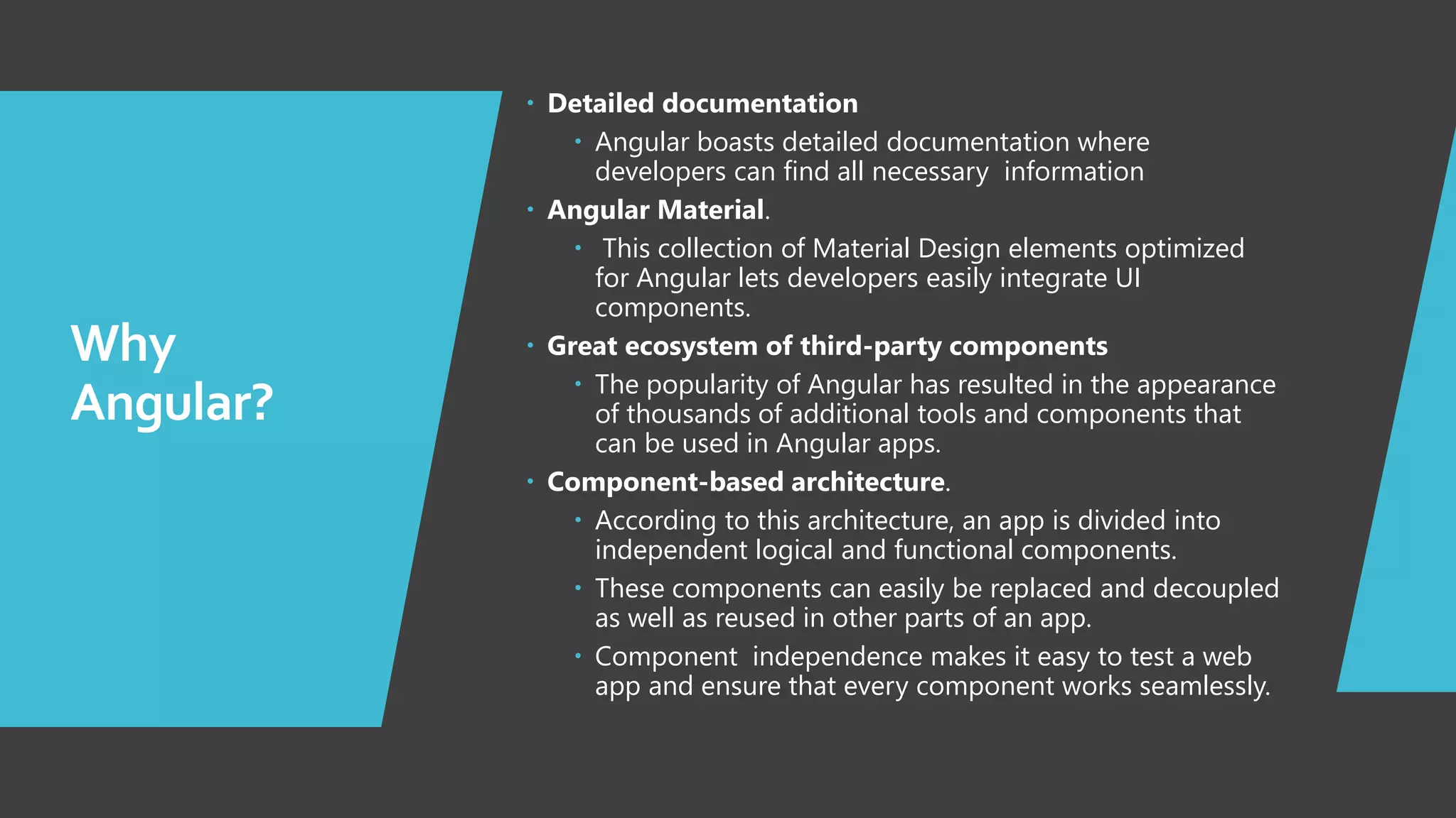 3 Why Angular?  Detailed documentation  Angular boasts detailed documentation where developers can find all necessary information  Angular Material.  This collection of Material Design elements optimized for Angular lets developers easily integrate UI components.  Great ecosystem of third-party components  The popularity of Angular has resulted in the appearance of thousands of additional tools and components that can be used in Angular apps.  Component-based architecture.  According to this architecture, an app is divided into independent logical and functional components.  These components can easily be replaced and decoupled as well as reused in other parts of an app.  Component independence makes it easy to test a web app and ensure that every component works seamlessly. 