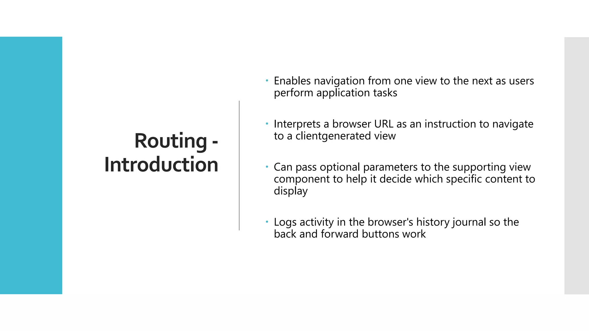 31 Routing - Introduction  Enables navigation from one view to the next as users perform application tasks  Interprets a browser URL as an instruction to navigate to a clientgenerated view  Can pass optional parameters to the supporting view component to help it decide which specific content to display  Logs activity in the browser's history journal so the back and forward buttons work 
