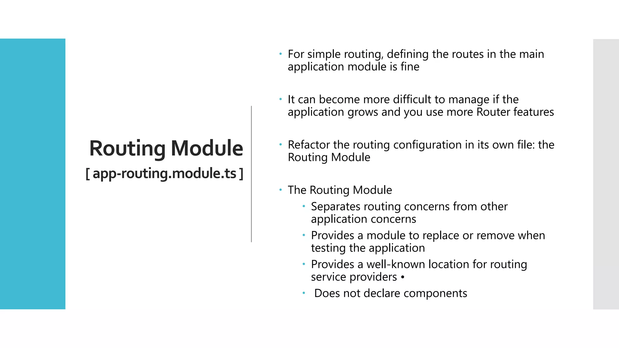 32 Routing Module [ app-routing.module.ts ]  For simple routing, defining the routes in the main application module is fine  It can become more difficult to manage if the application grows and you use more Router features  Refactor the routing configuration in its own file: the Routing Module  The Routing Module  Separates routing concerns from other application concerns  Provides a module to replace or remove when testing the application  Provides a well-known location for routing service providers •  Does not declare components 