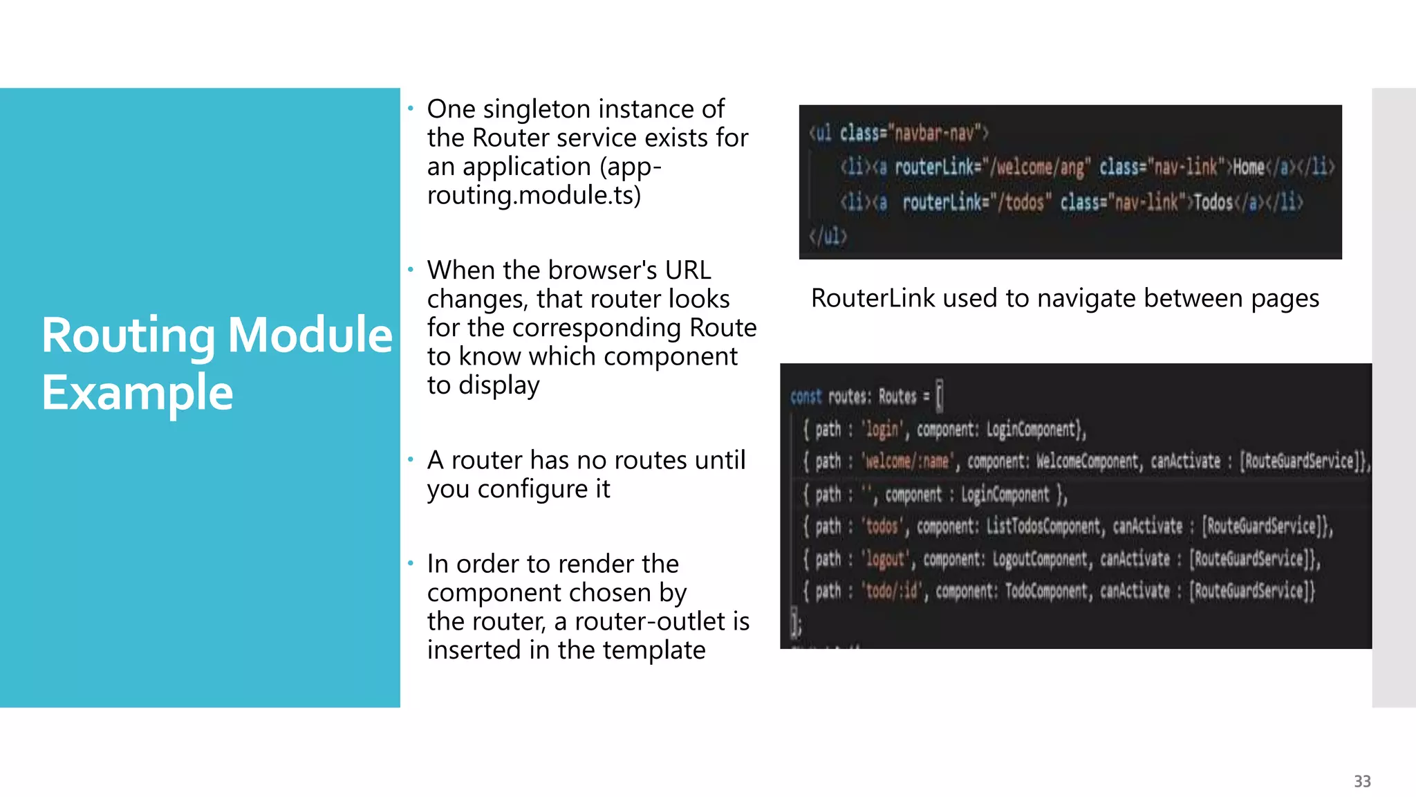 33 Routing Module - Example  One singleton instance of the Router service exists for an application (app- routing.module.ts)  When the browser's URL changes, that router looks for the corresponding Route to know which component to display  A router has no routes until you configure it  In order to render the component chosen by the router, a router-outlet is inserted in the template RouterLink used to navigate between pages 