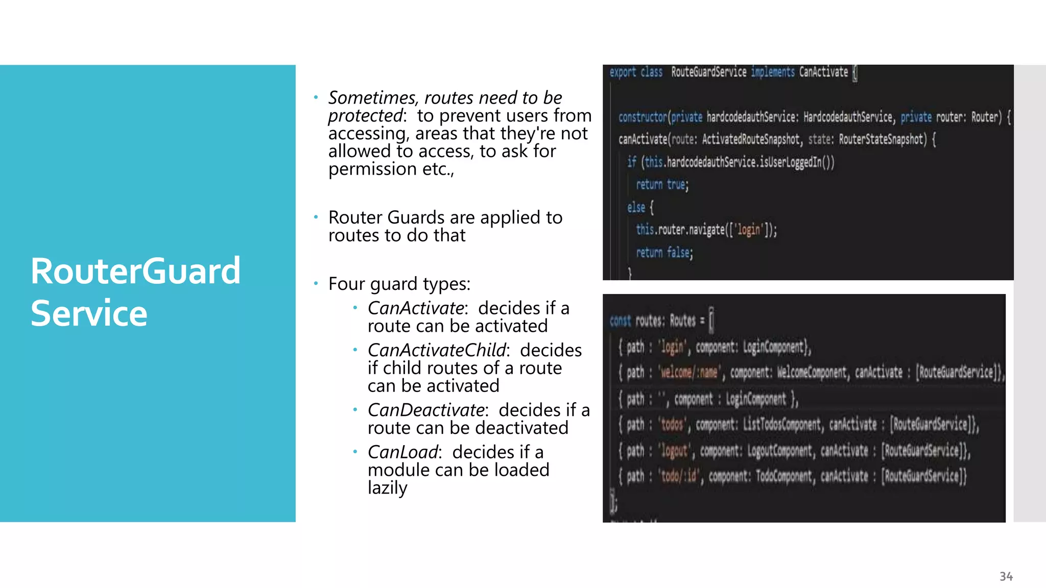 34 RouterGuard Service  Sometimes, routes need to be protected: to prevent users from accessing, areas that they're not allowed to access, to ask for permission etc.,  Router Guards are applied to routes to do that  Four guard types:  CanActivate: decides if a route can be activated  CanActivateChild: decides if child routes of a route can be activated  CanDeactivate: decides if a route can be deactivated  CanLoad: decides if a module can be loaded lazily 