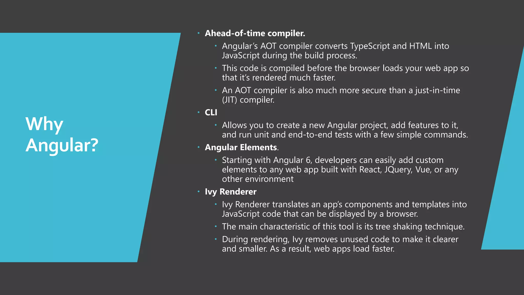 4 Why Angular?  Ahead-of-time compiler.  Angular’s AOT compiler converts TypeScript and HTML into JavaScript during the build process.  This code is compiled before the browser loads your web app so that it’s rendered much faster.  An AOT compiler is also much more secure than a just-in-time (JIT) compiler.  CLI  Allows you to create a new Angular project, add features to it, and run unit and end-to-end tests with a few simple commands.  Angular Elements.  Starting with Angular 6, developers can easily add custom elements to any web app built with React, JQuery, Vue, or any other environment  Ivy Renderer  Ivy Renderer translates an app’s components and templates into JavaScript code that can be displayed by a browser.  The main characteristic of this tool is its tree shaking technique.  During rendering, Ivy removes unused code to make it clearer and smaller. As a result, web apps load faster. 