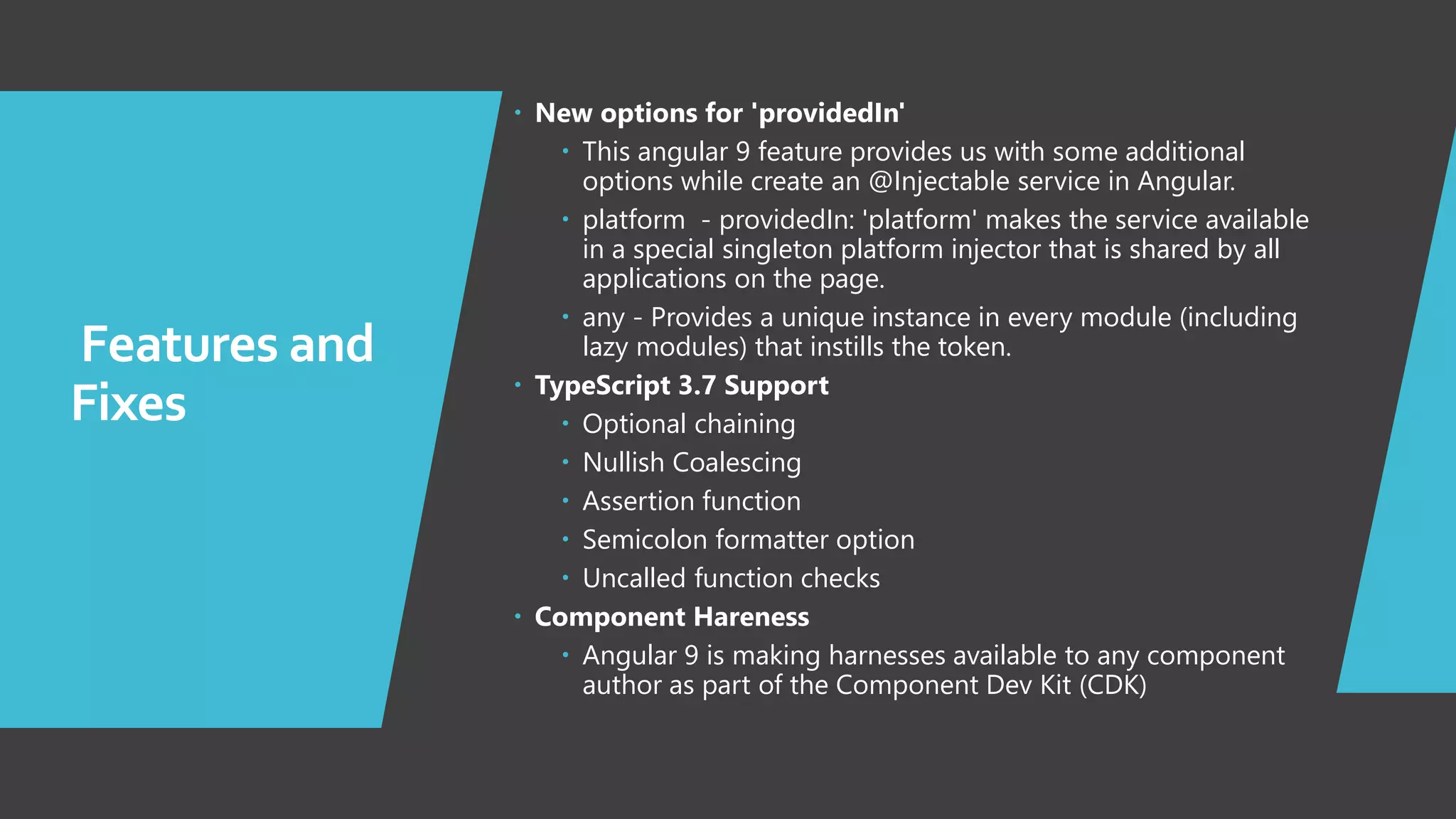 7 Features and Fixes  New options for 'providedIn'  This angular 9 feature provides us with some additional options while create an @Injectable service in Angular.  platform - providedIn: 'platform' makes the service available in a special singleton platform injector that is shared by all applications on the page.  any - Provides a unique instance in every module (including lazy modules) that instills the token.  TypeScript 3.7 Support  Optional chaining  Nullish Coalescing  Assertion function  Semicolon formatter option  Uncalled function checks  Component Hareness  Angular 9 is making harnesses available to any component author as part of the Component Dev Kit (CDK) 