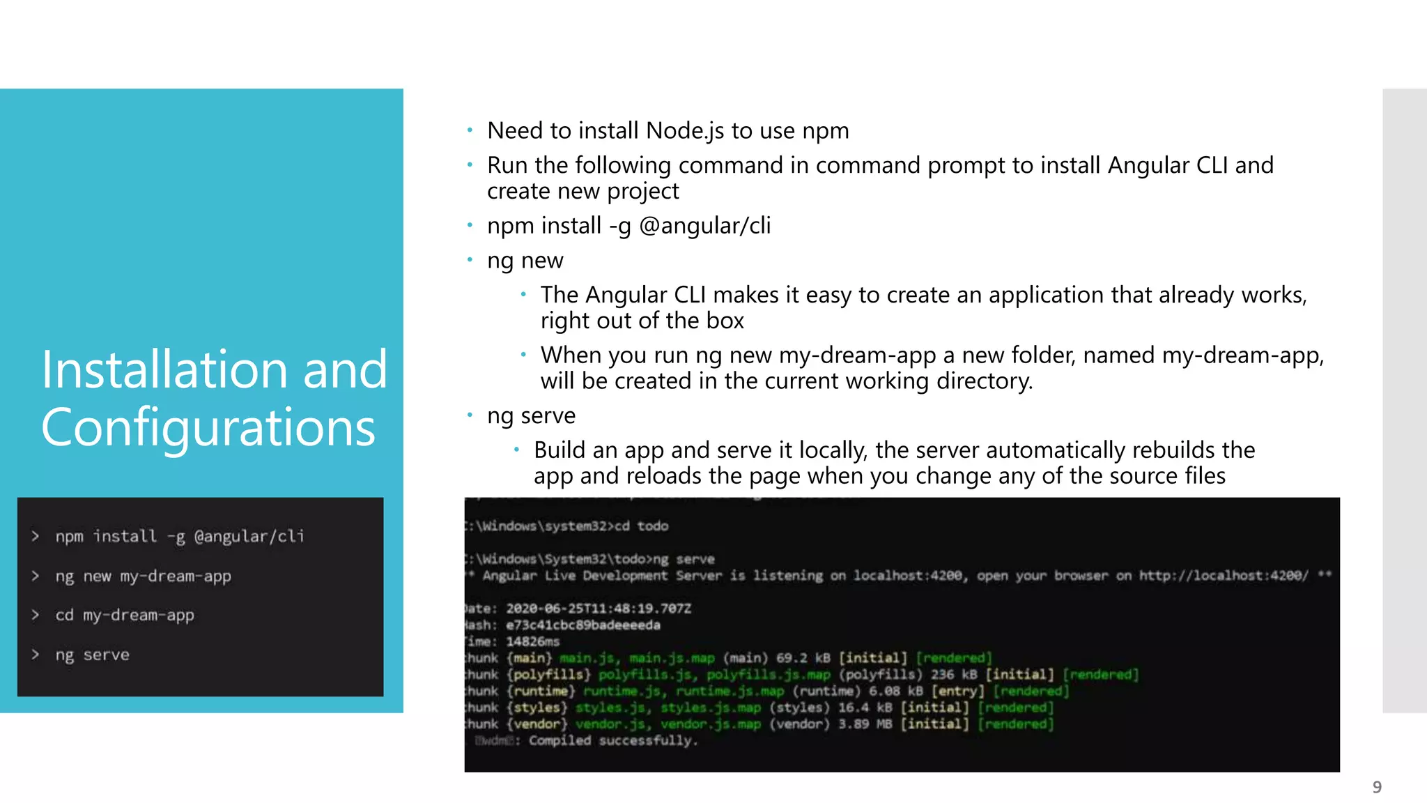 9 Installation and Configurations  Need to install Node.js to use npm  Run the following command in command prompt to install Angular CLI and create new project  npm install -g @angular/cli  ng new  The Angular CLI makes it easy to create an application that already works, right out of the box  When you run ng new my-dream-app a new folder, named my-dream-app, will be created in the current working directory.  ng serve  Build an app and serve it locally, the server automatically rebuilds the app and reloads the page when you change any of the source files 
