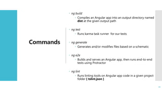 10
Commands
 ng build
 Compiles an Angular app into an output directory named
dist at the given output path
 ng test
 Runs karma task runner for our tests
 ng generate
 Generates and/or modifies files based on a schematic
 ng e2e
 Builds and serves an Angular app, then runs end-to-end
tests using Protractor
 ng lint
 Runs linting tools on Angular app code in a given project
folder [ tslint.json ]
10
 