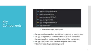 11
Key
Components
• The default root component
 File app-routing.module.ts contains url mapping of components
 File app.component.ts contains definition of root component
 File app.module.ts contains configuration of the component
 File app.component.html contains template component
 Index.html bootstraps root component.
 