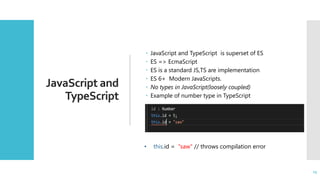 15
JavaScript and
TypeScript
 JavaScript and TypeScript is superset of ES
 ES => EcmaScript
 ES is a standard JS,TS are implementation
 ES 6+ Modern JavaScripts.
 No types in JavaScript(loosely coupled)
 Example of number type in TypeScript
15
• this.id = "saw" // throws compilation error
 