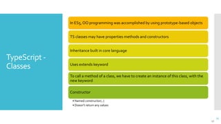 17
TypeScript -
Classes
17
In ES5, OO programming was accomplished by using prototype-based objects
TS classes may have properties methods and constructors
Inheritance built in core language
Uses extends keyword
To call a method of a class, we have to create an instance of this class, with the
new keyword
Constructor
• Named constructor(..)
• Doesn’t return any values
 