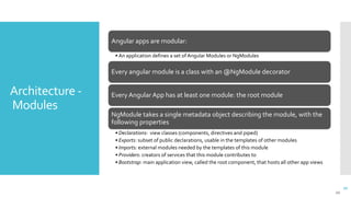 20
Architecture -
Modules
20
Angular apps are modular:
• An application defines a set of Angular Modules or NgModules
Every angular module is a class with an @NgModule decorator
Every Angular App has at least one module: the root module
NgModule takes a single metadata object describing the module, with the
following properties
• Declarations: view classes (components, directives and piped)
• Exports: subset of public declarations, usable in the templates of other modules
• Imports: external modules needed by the templates of this module
• Providers: creators of services that this module contributes to
• Bootstrap: main application view, called the root component, that hosts all other app views
 