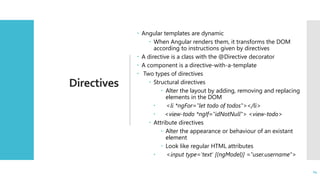 24
Directives
 Angular templates are dynamic
 When Angular renders them, it transforms the DOM
according to instructions given by directives
 A directive is a class with the @Directive decorator
 A component is a directive-with-a-template
 Two types of directives
 Structural directives
 Alter the layout by adding, removing and replacing
elements in the DOM
 <li *ngFor="let todo of todos"></li>
 <view-todo *ngIf="idNotNull"> <view-todo>
 Attribute directives
 Alter the appearance or behaviour of an existant
element
 Look like regular HTML attributes
 <input type='text' [(ngModel)] ="user.username">
24
 