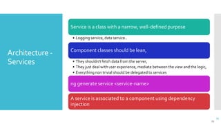 25
Architecture -
Services
25
Service is a class with a narrow, well-defined purpose
• Logging service, data service..
Component classes should be lean,
• They shouldn't fetch data from the server,
• They just deal with user experience, mediate between the view and the logic,
• Everything non trivial should be delegated to services
ng generate service <service-name>
A service is associated to a component using dependency
injection
 