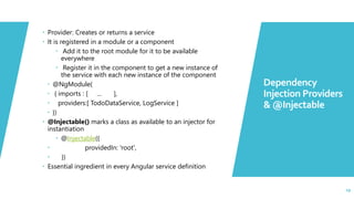 29
 Provider: Creates or returns a service
 It is registered in a module or a component
 Add it to the root module for it to be available
everywhere
 Register it in the component to get a new instance of
the service with each new instance of the component
 @NgModule(
 { imports : [ ... ],
 providers:[ TodoDataService, LogService ]
 })
 @Injectable() marks a class as available to an injector for
instantiation
 @Injectable({
 providedIn: 'root',
 })
 Essential ingredient in every Angular service definition
Dependency
Injection Providers
& @Injectable
29
 